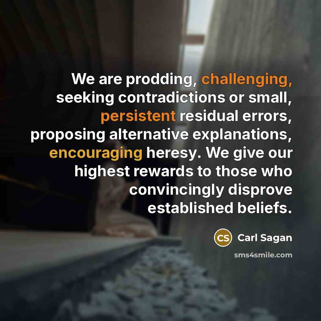 “We are prodding, challenging, seeking contradictions or small, persistent residual errors, proposing alternative explanations, encouraging heresy. We give our highest rewards to those who convincingly disprove established beliefs.” quote by Carl Sagan