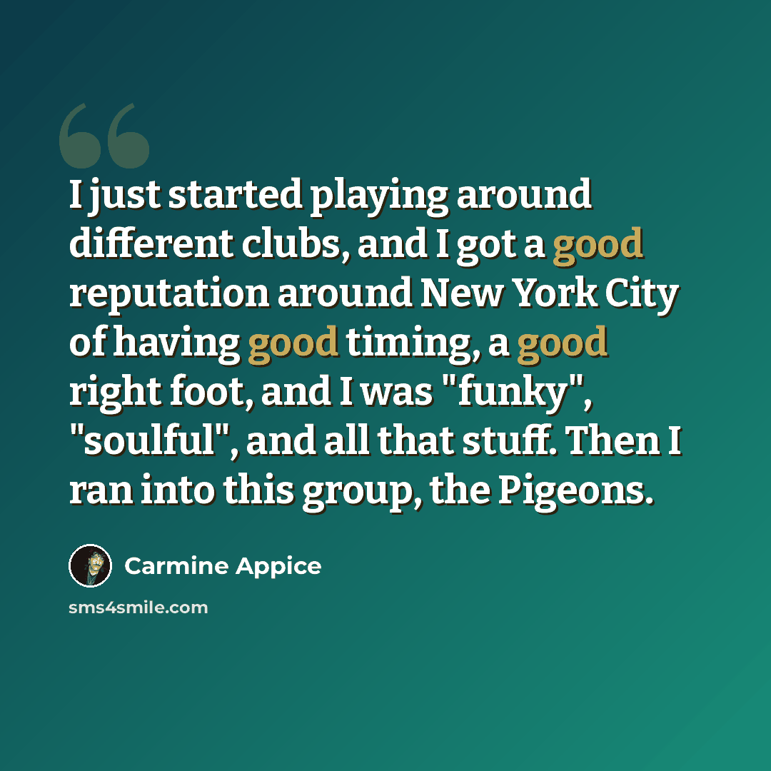 “I just started playing around different clubs, and I got a good reputation around New York City of having good timing, a good right foot, and I was "funky", "soulful", and all that stuff. Then I ran into this group, the Pigeons.” quote by Carmine Appice