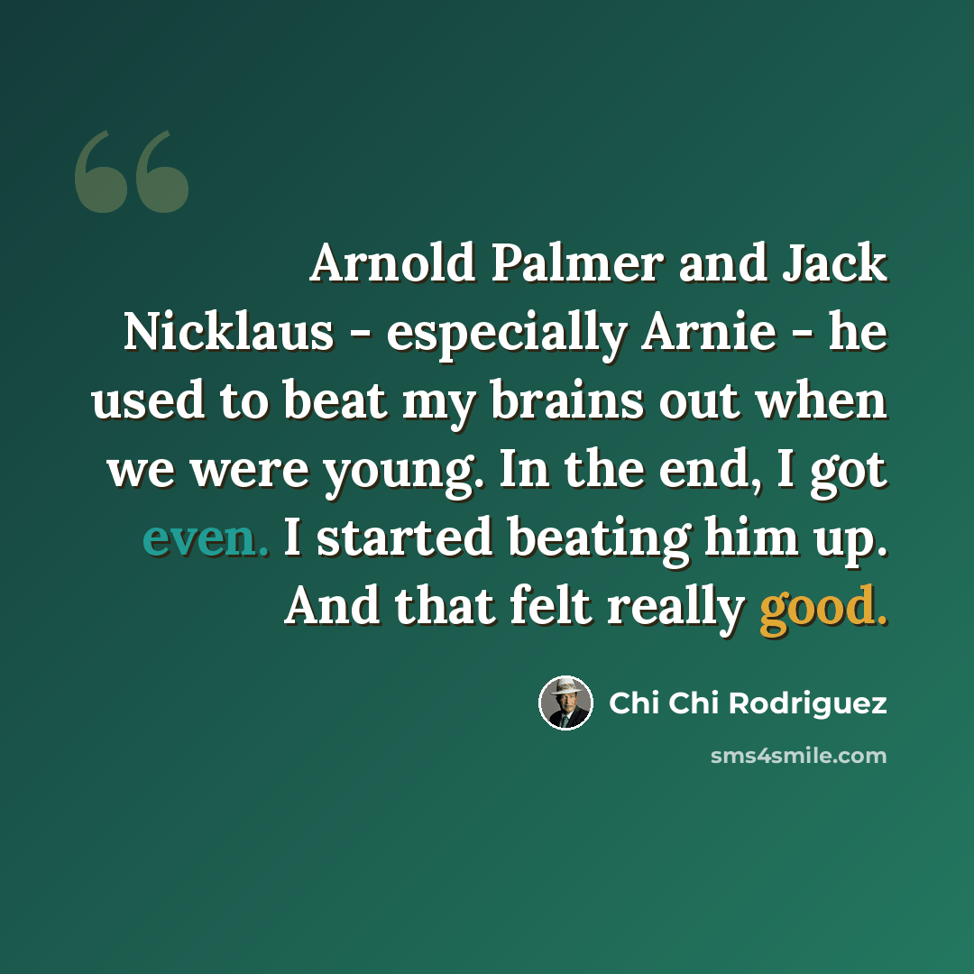 “Arnold Palmer and Jack Nicklaus - especially Arnie - he used to beat my brains out when we were young. In the end, I got even. I started beating him up. And that felt really good.” quote by Chi Chi Rodriguez
