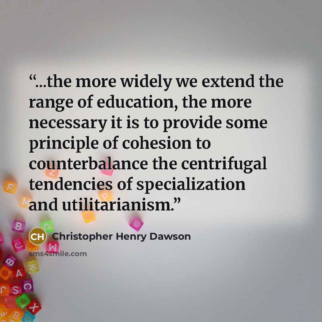 “...the more widely we extend the range of education, the more necessary it is to provide some principle of cohesion to counterbalance the centrifugal tendencies of specialization and utilitarianism.” quote by Christopher Henry Dawson