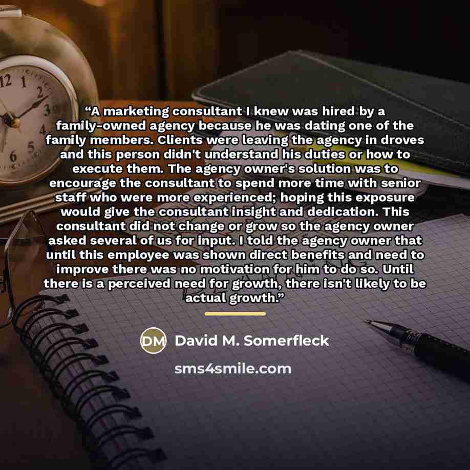 “A marketing consultant I knew was hired by a family-owned agency because he was dating one of the family members. Clients were leaving the agency in droves and this person didn't understand his duties or how to execute them. The agency owner's solution was to encourage the consultant to spend more…” quote by David M. Somerfleck