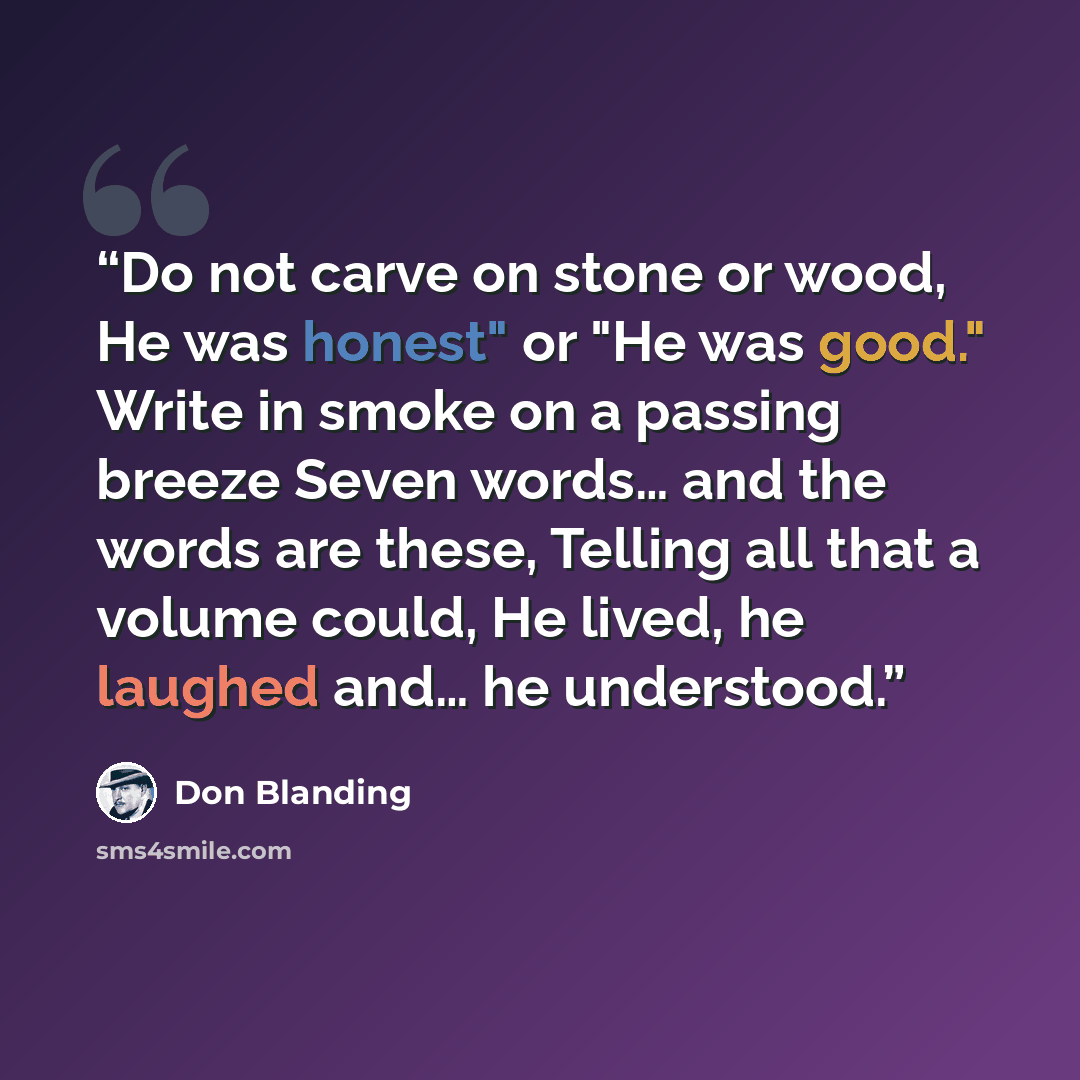 “Do not carve on stone or wood, He was honest" or "He was good." Write in smoke on a passing breeze Seven words… and the words are these, Telling all that a volume could, He lived, he laughed and… he understood.” quote by Don Blanding
