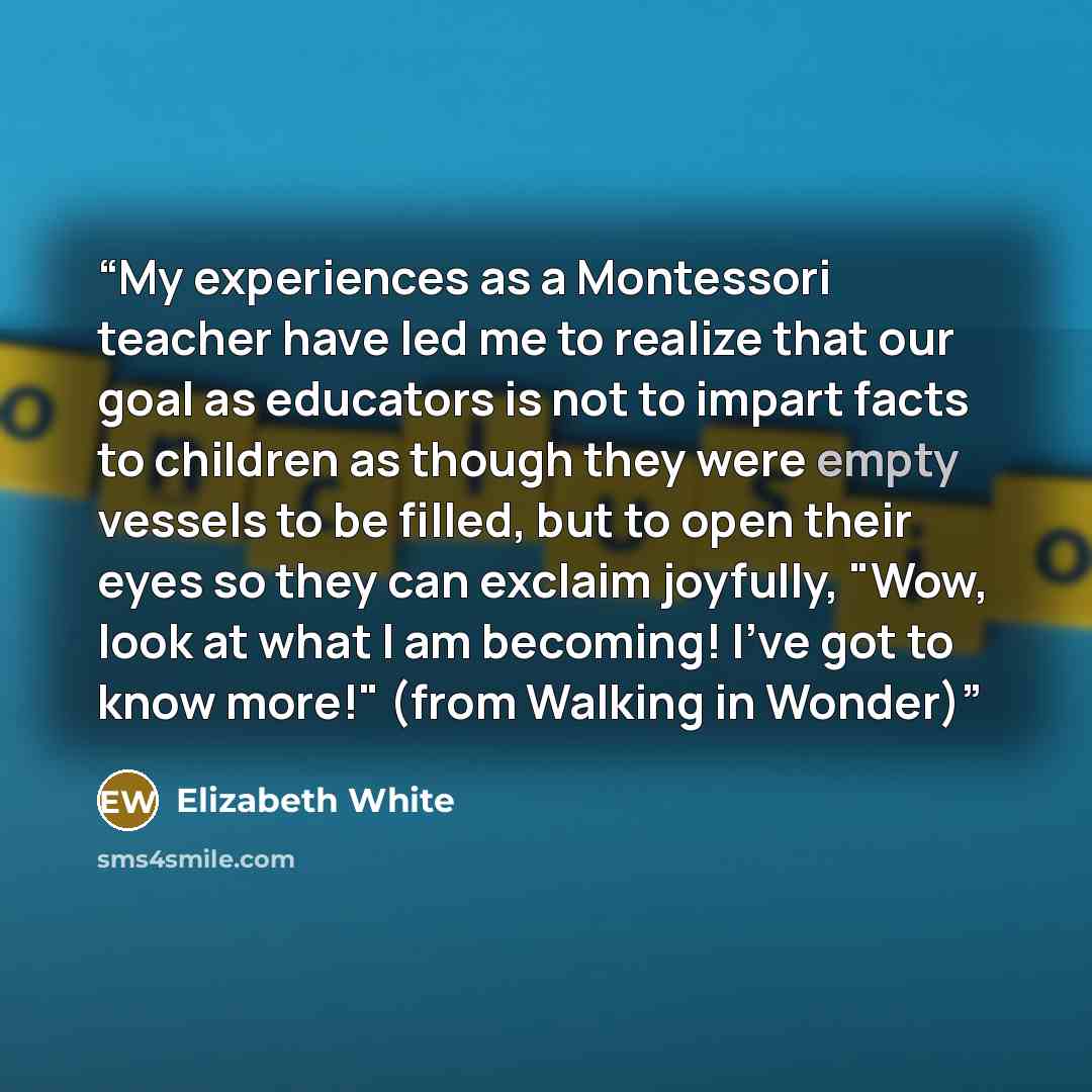 “My experiences as a Montessori teacher have led me to realize that our goal as educators is not to impart facts to children as though they were empty vessels to be filled, but to open their eyes so they can exclaim joyfully, "Wow, look at what I am becoming! I've got to know more!" (from Walking…” quote by Elizabeth White