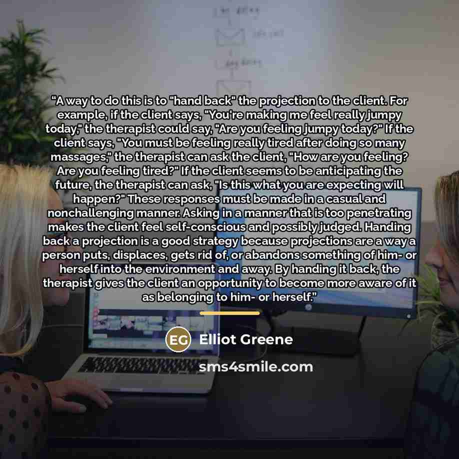 “A way to do this is to "hand back" the projection to the client. For example, if the client says, "You're making me feel really jumpy today," the therapist could say, "Are you feeling jumpy today?" If the client says, "You must be feeling really tired after doing so many massages," the therapist…” quote by Elliot Greene