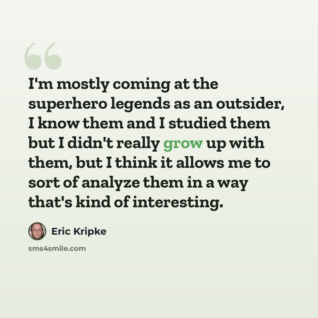 “I'm mostly coming at the superhero legends as an outsider, I know them and I studied them but I didn't really grow up with them, but I think it allows me to sort of analyze them in a way that's kind of interesting.” quote by Eric Kripke