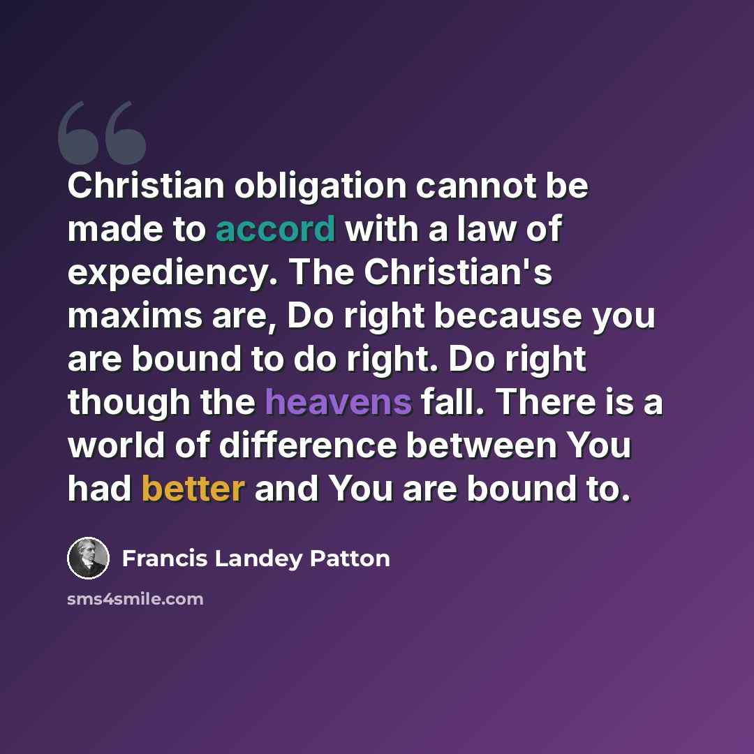 “Christian obligation cannot be made to accord with a law of expediency. The Christian's maxims are, Do right because you are bound to do right. Do right though the heavens fall. There is a world of difference between You had better and You are bound to.” quote by Francis Landey Patton