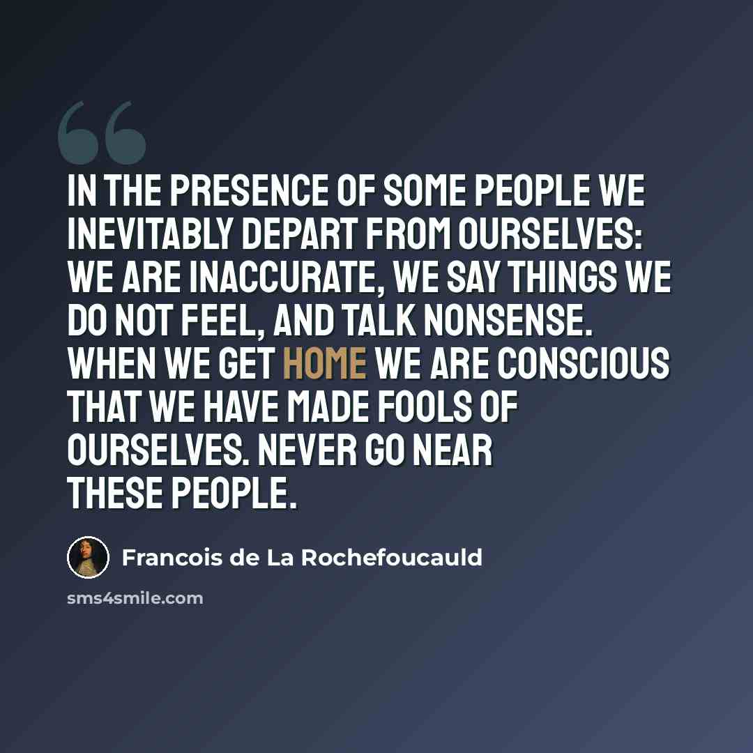 “In the presence of some people we inevitably depart From ourselves: we are inaccurate, we say things we do not feel, And talk nonsense. When we get home we are conscious that we Have made fools of ourselves. Never go near these people.” quote by Francois de La Rochefoucauld