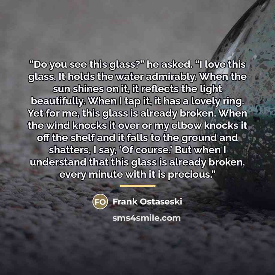 “Do you see this glass?” he asked. “I love this glass. It holds the water admirably. When the sun shines on it, it reflects the light beautifully. When I tap it, it has a lovely ring. Yet for me, this glass is already broken. When the wind knocks it over or my elbow knocks it off the shelf and it…” quote by Frank Ostaseski