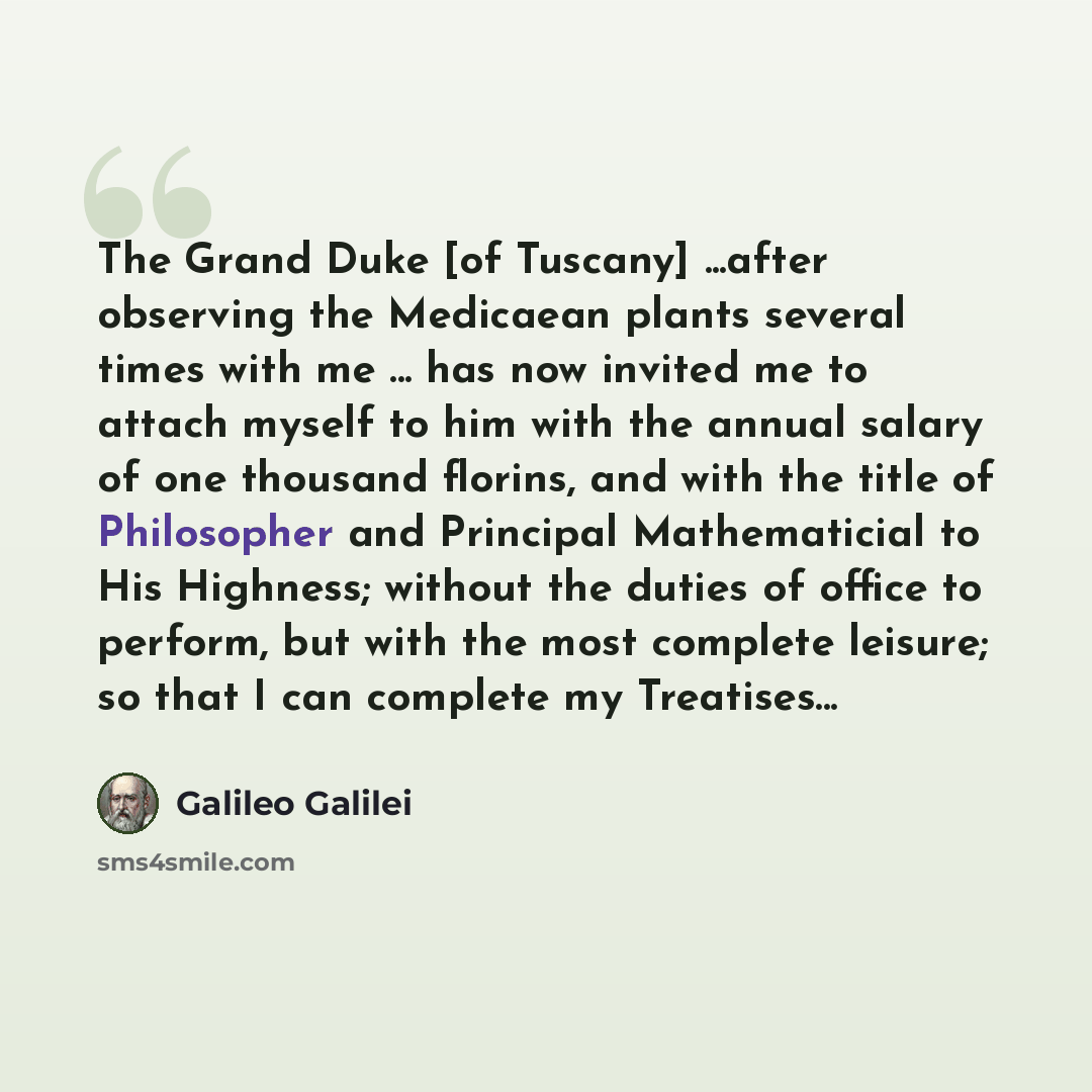 “The Grand Duke [of Tuscany] ...after observing the Medicaean plants several times with me ... has now invited me to attach myself to him with the annual salary of one thousand florins, and with the title of Philosopher and Principal Mathematicial to His Highness; without the duties of office to…” quote by Galileo Galilei