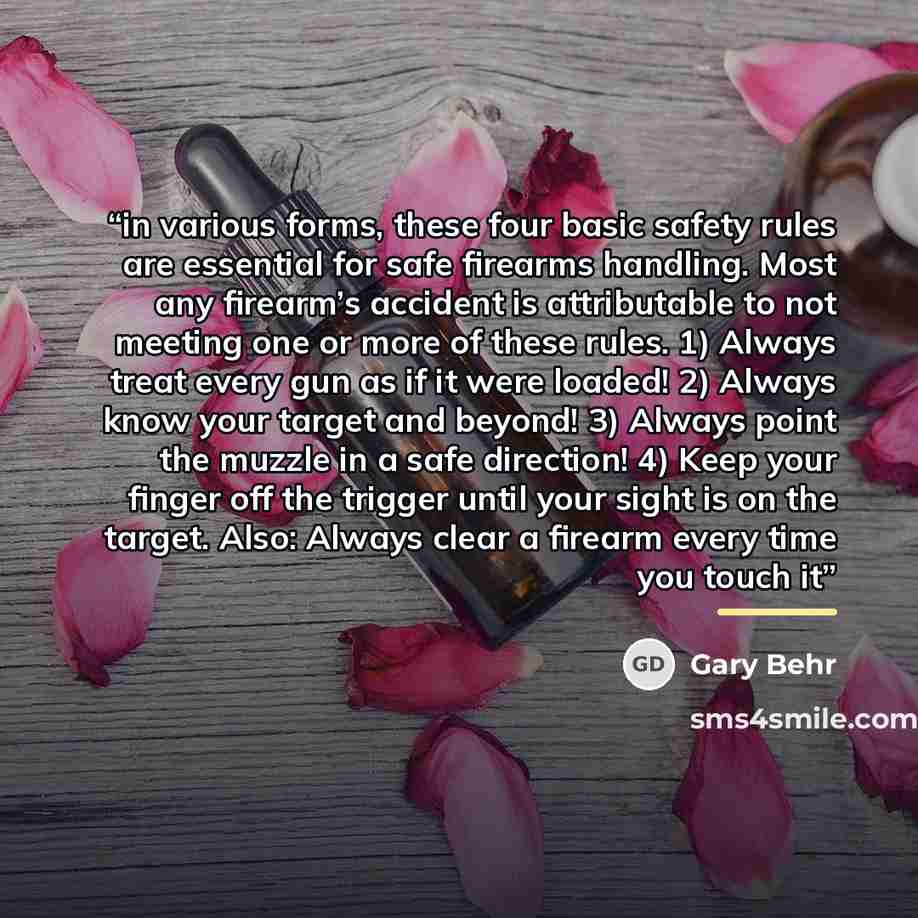 “in various forms, these four basic safety rules are essential for safe firearms handling. Most any firearm’s accident is attributable to not meeting one or more of these rules. 1) Always treat every gun as if it were loaded! 2) Always know your target and beyond! 3) Always point the muzzle in a…” quote by Gary Behr