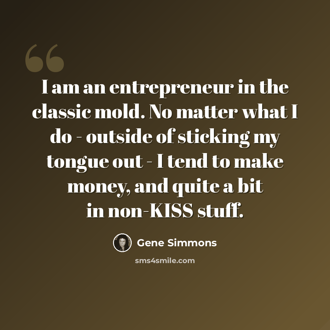 “I am an entrepreneur in the classic mold. No matter what I do - outside of sticking my tongue out - I tend to make money, and quite a bit in non-KISS stuff.” quote by Gene Simmons