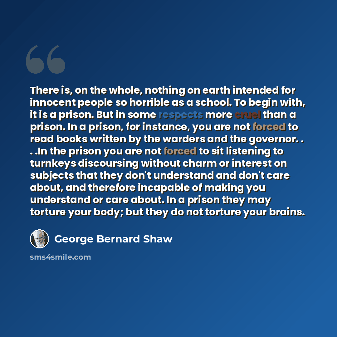 “There is, on the whole, nothing on earth intended for innocent people so horrible as a school. To begin with, it is a prison. But in some respects more cruel than a prison. In a prison, for instance, you are not forced to read books written by the warders and the governor. . . .In the prison you…” quote by George Bernard Shaw