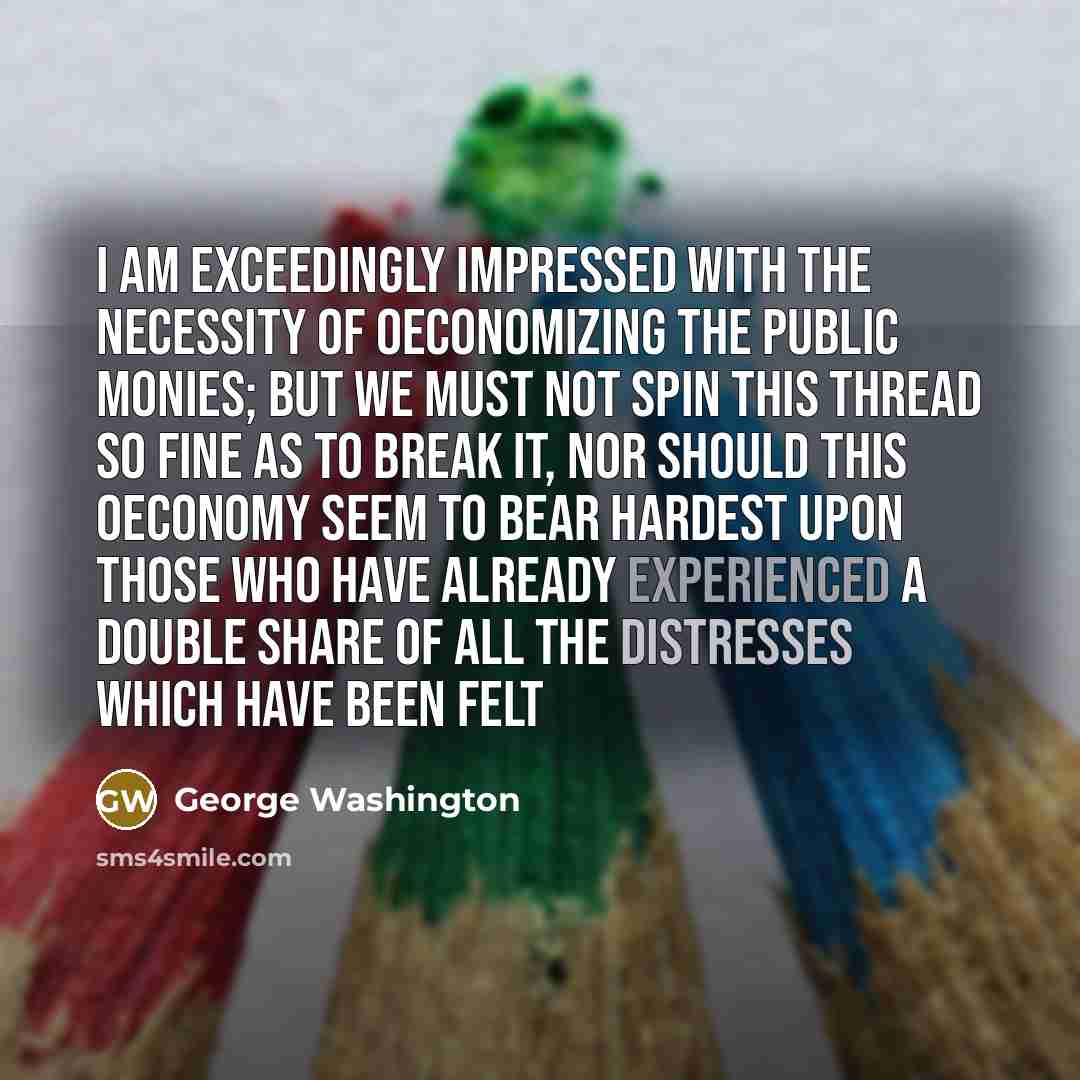 “I am exceedingly impressed with the Necessity of Oeconomizing the public Monies; but we must not spin this Thread so fine as to break it, nor should this Oeconomy seem to bear hardest upon those who have already experienced a double Share of all the Distresses which have been felt” quote by George Washington