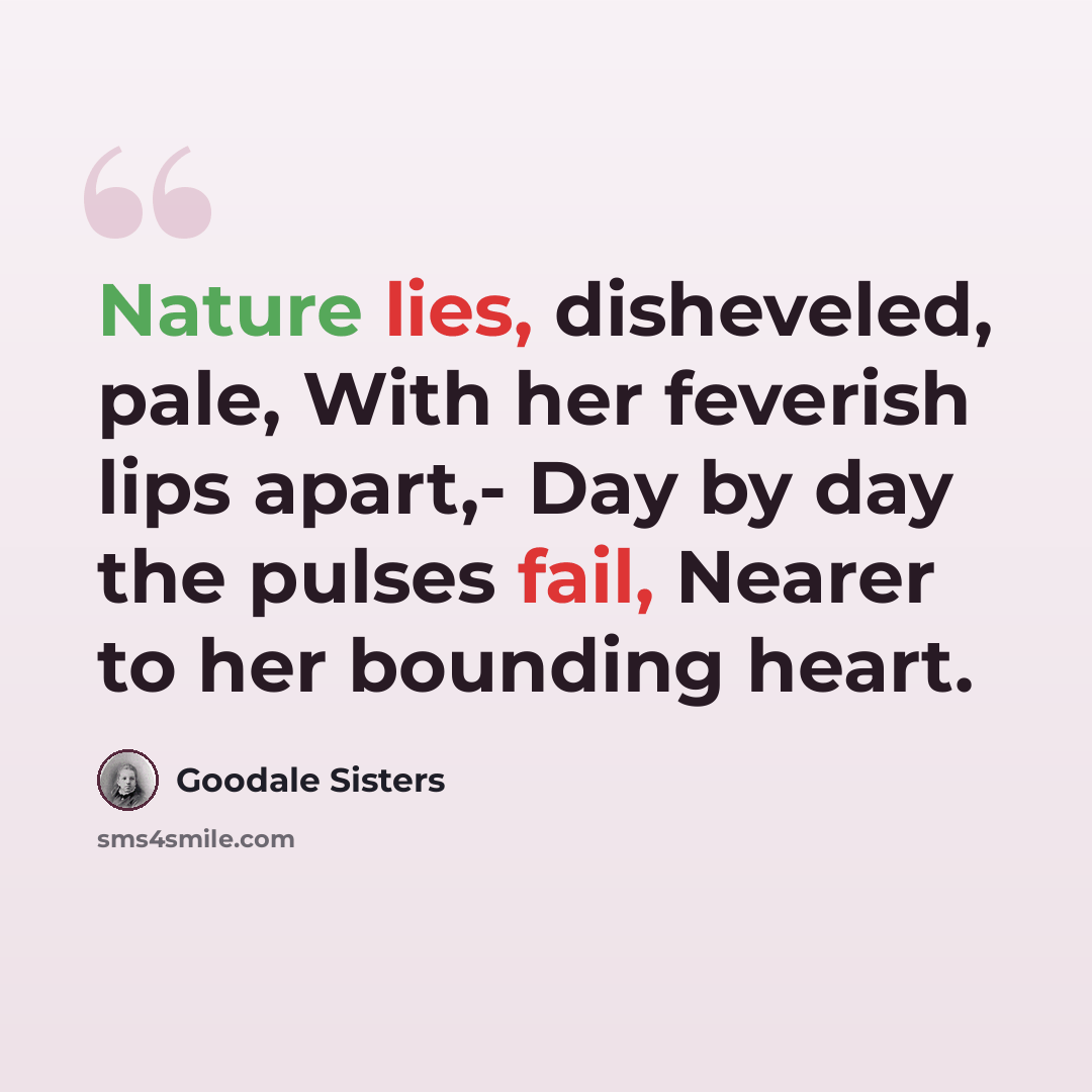 “Nature lies, disheveled, pale, With her feverish lips apart,- Day by day the pulses fail, Nearer to her bounding heart.” quote by Goodale Sisters