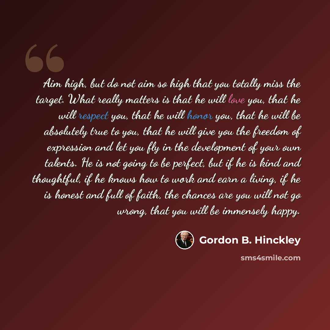“Aim high, but do not aim so high that you totally miss the target. What really matters is that he will love you, that he will respect you, that he will honor you, that he will be absolutely true to you, that he will give you the freedom of expression and let you fly in the development of your own…” quote by Gordon B. Hinckley