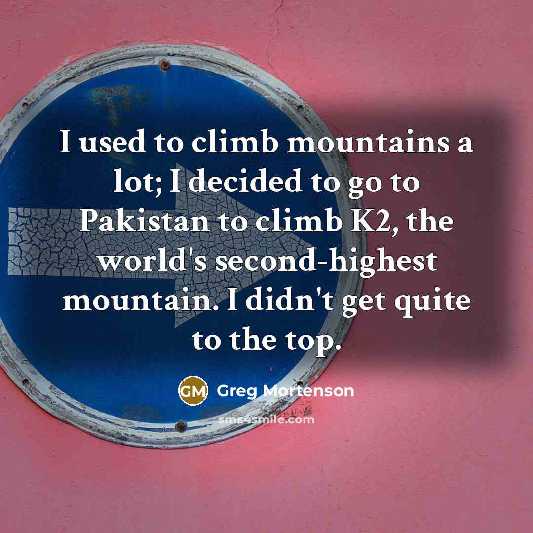 “I used to climb mountains a lot; I decided to go to Pakistan to climb K2, the world's second-highest mountain. I didn't get quite to the top.” quote by Greg Mortenson