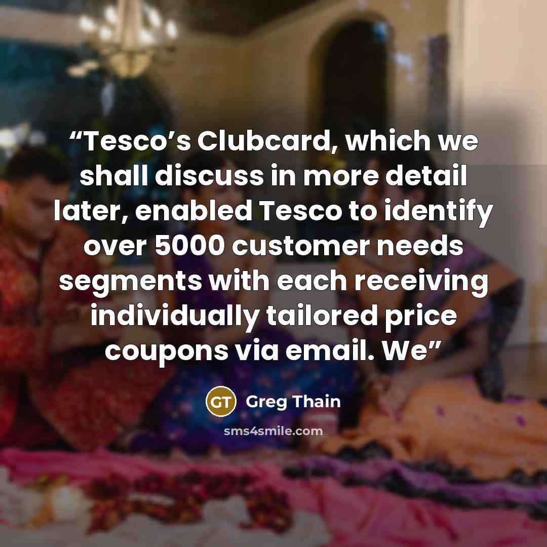 “Tesco’s Clubcard, which we shall discuss in more detail later, enabled Tesco to identify over 5000 customer needs segments with each receiving individually tailored price coupons via email. We” quote by Greg Thain