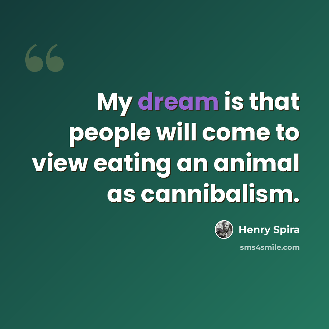 “My dream is that people will come to view eating an animal as cannibalism.” quote by Henry Spira
