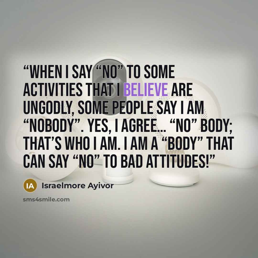 “When I say “no” to some activities that I believe are ungodly, some people say I am “nobody”. Yes, I agree… “no” body; that’s who I am. I am a “body” that can say “no” to bad attitudes!” quote by Israelmore Ayivor
