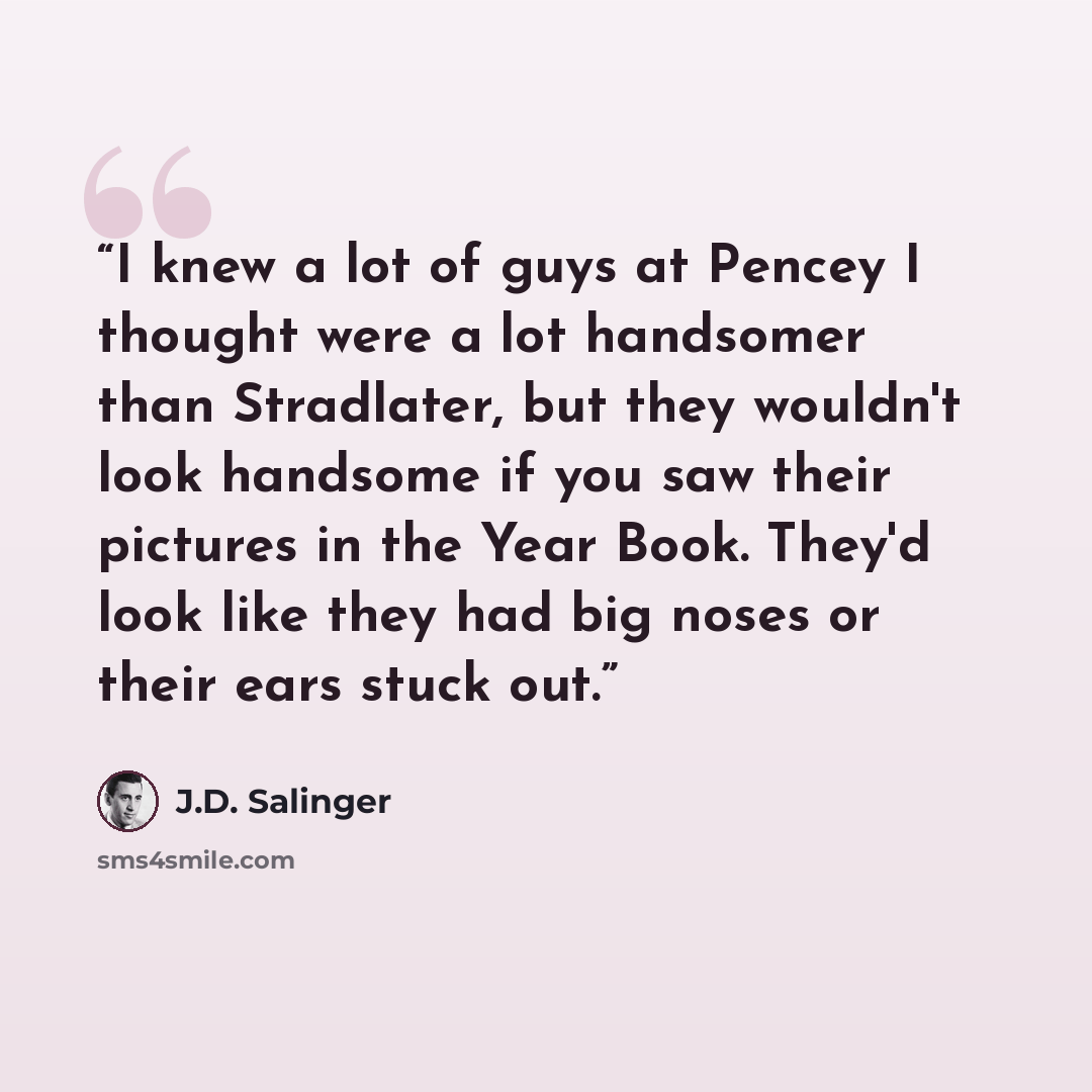 “I knew a lot of guys at Pencey I thought were a lot handsomer than Stradlater, but they wouldn't look handsome if you saw their pictures in the Year Book. They'd look like they had big noses or their ears stuck out.” quote by J.D. Salinger
