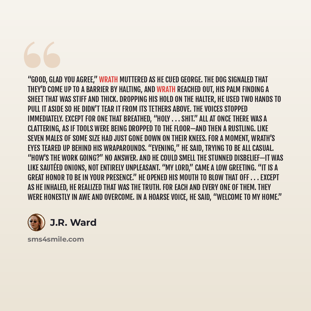 “Good, glad you agree,” Wrath muttered as he cued George. The dog signaled that they’d come up to a barrier by halting, and Wrath reached out, his palm finding a sheet that was stiff and thick. Dropping his hold on the halter, he used two hands to pull it aside so he didn’t tear it from its tethers…” quote by J.R. Ward