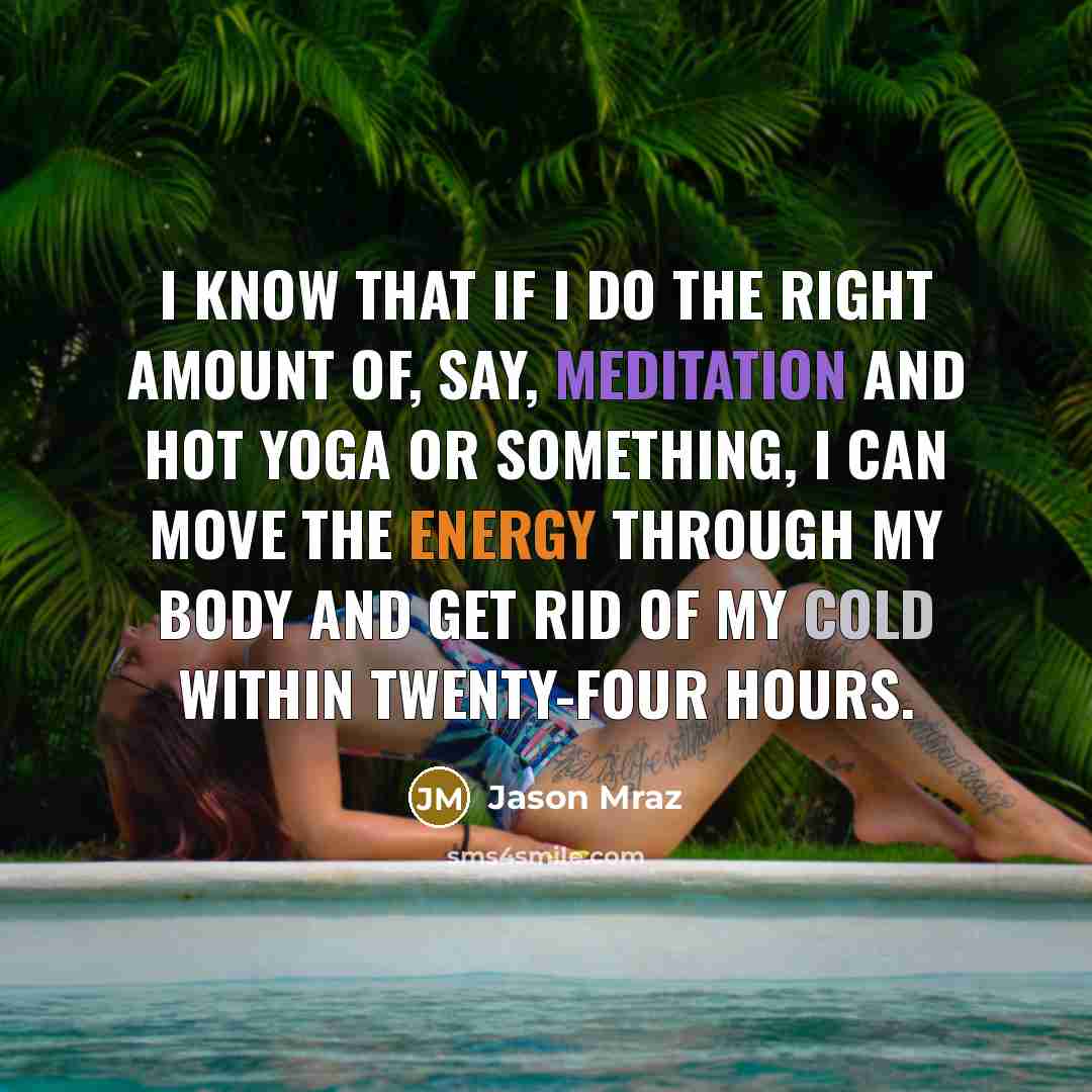 “I know that if I do the right amount of, say, meditation and hot yoga or something, I can move the energy through my body and get rid of my cold within twenty-four hours.” quote by Jason Mraz