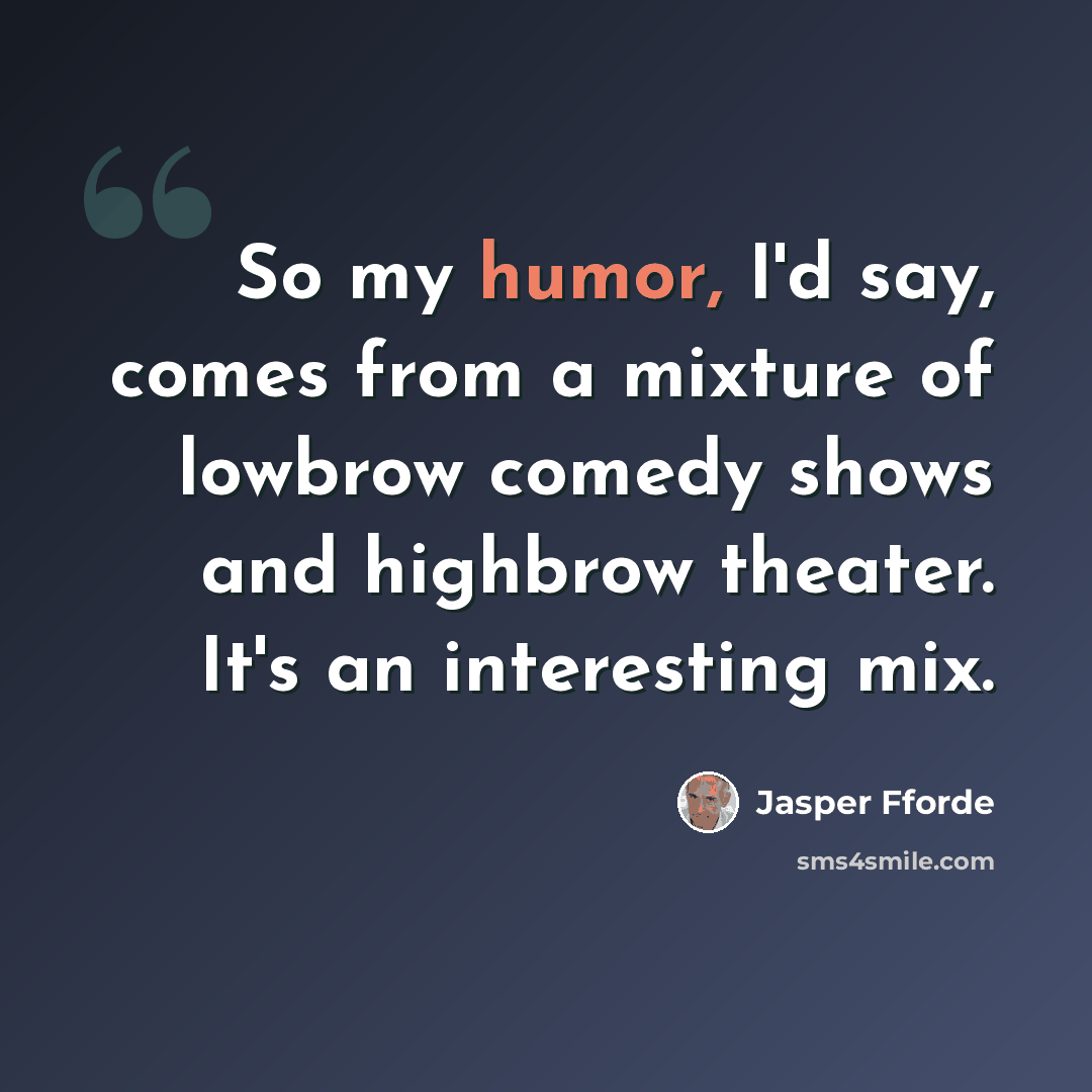 “So my humor, I'd say, comes from a mixture of lowbrow comedy shows and highbrow theater. It's an interesting mix.” quote by Jasper Fforde
