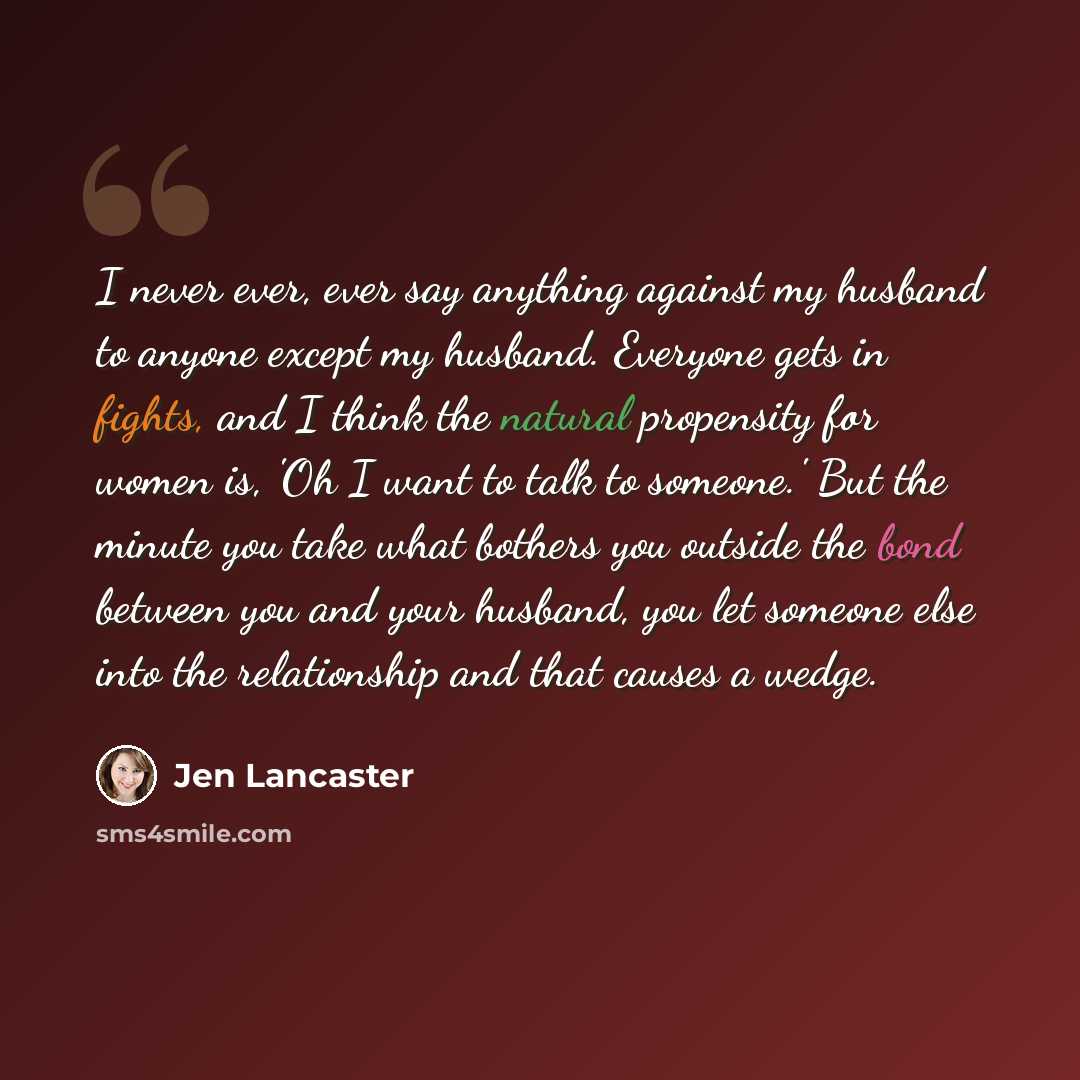 “I never ever, ever say anything against my husband to anyone except my husband. Everyone gets in fights, and I think the natural propensity for women is, 'Oh I want to talk to someone.' But the minute you take what bothers you outside the bond between you and your husband, you let someone else…” quote by Jen Lancaster