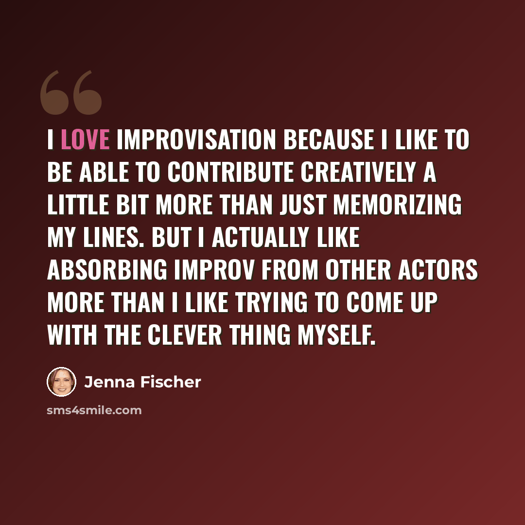 “I love improvisation because I like to be able to contribute creatively a little bit more than just memorizing my lines. But I actually like absorbing improv from other actors more than I like trying to come up with the clever thing myself.” quote by Jenna Fischer
