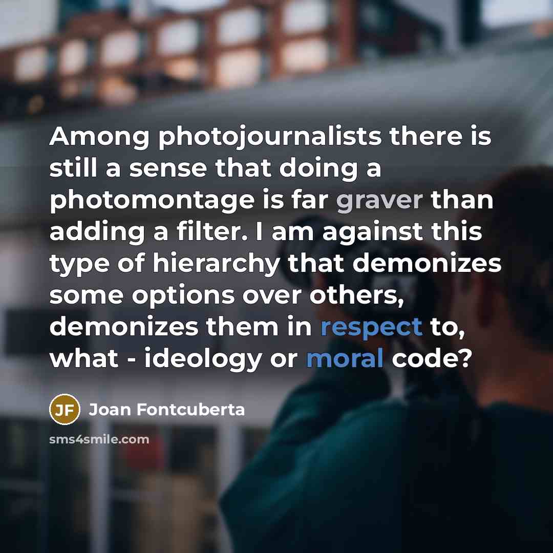 “Among photojournalists there is still a sense that doing a photomontage is far graver than adding a filter. I am against this type of hierarchy that demonizes some options over others, demonizes them in respect to, what - ideology or moral code?” quote by Joan Fontcuberta