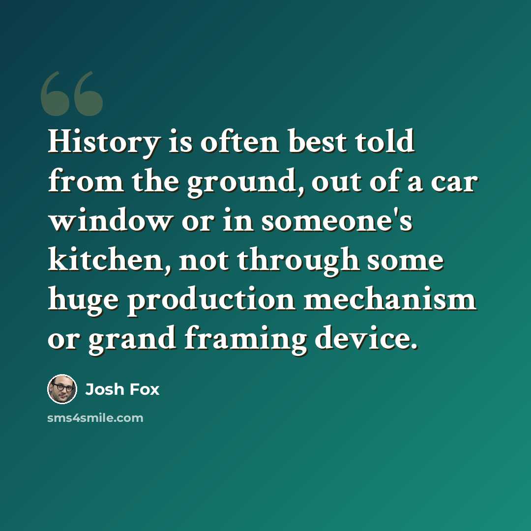 “History is often best told from the ground, out of a car window or in someone's kitchen, not through some huge production mechanism or grand framing device.” quote by Josh Fox