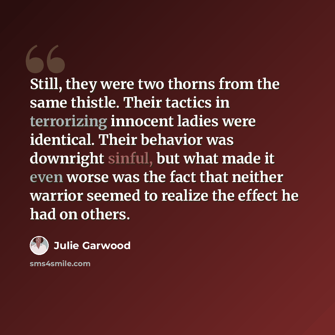 “Still, they were two thorns from the same thistle. Their tactics in terrorizing innocent ladies were identical. Their behavior was downright sinful, but what made it even worse was the fact that neither warrior seemed to realize the effect he had on others.” quote by Julie Garwood