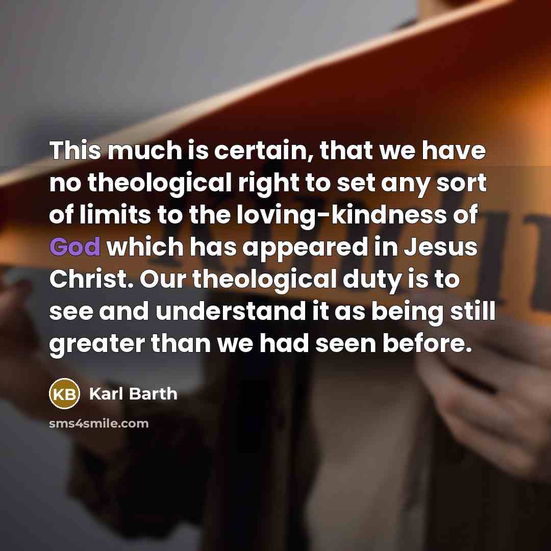 “This much is certain, that we have no theological right to set any sort of limits to the loving-kindness of God which has appeared in Jesus Christ. Our theological duty is to see and understand it as being still greater than we had seen before.” quote by Karl Barth