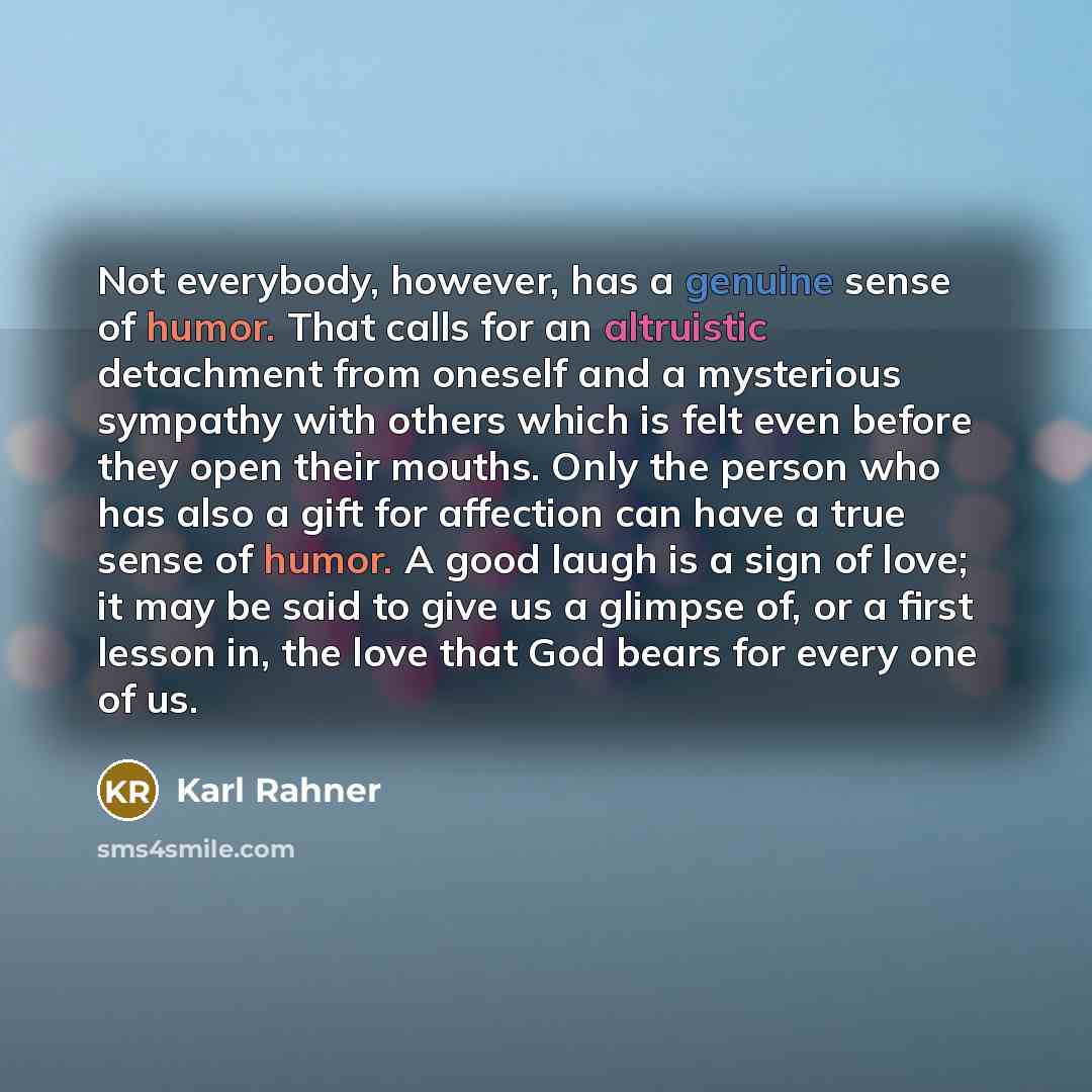 “Not everybody, however, has a genuine sense of humor. That calls for an altruistic detachment from oneself and a mysterious sympathy with others which is felt even before they open their mouths. Only the person who has also a gift for affection can have a true sense of humor. A good laugh is a…” quote by Karl Rahner
