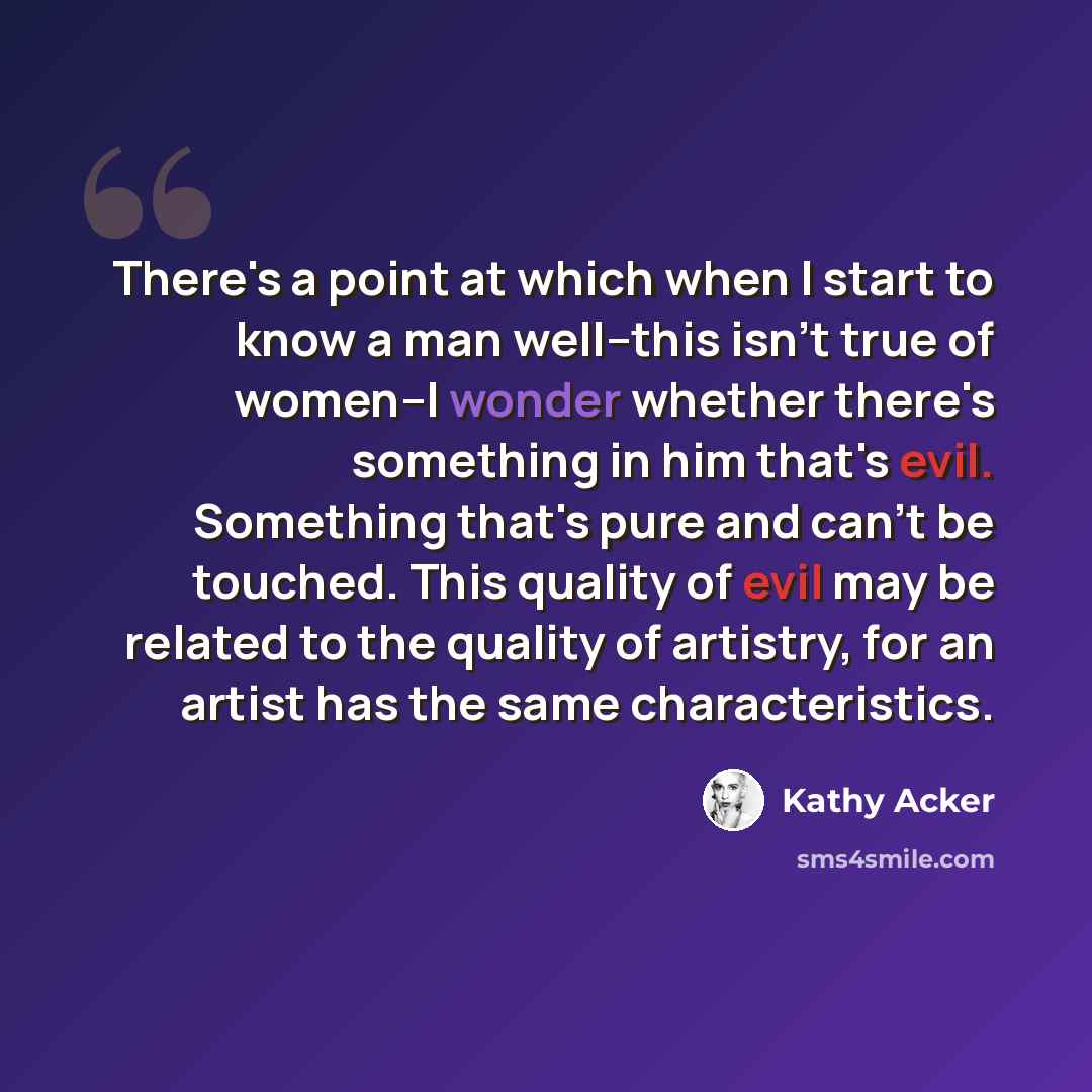 “There's a point at which when I start to know a man well--this isn't true of women--I wonder whether there's something in him that's evil. Something that's pure and can't be touched. This quality of evil may be related to the quality of artistry, for an artist has the same characteristics.” quote by Kathy Acker