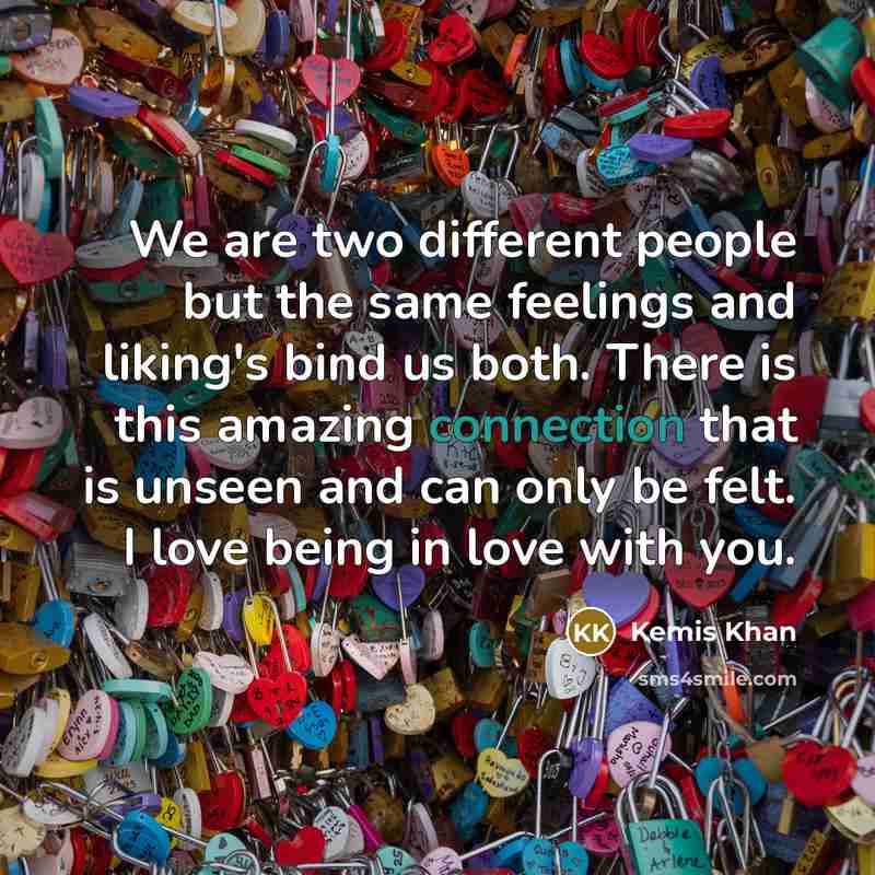 “We are two different people but the same feelings and liking's bind us both. There is this amazing connection that is unseen and can only be felt. I love being in love with you.” quote by Kemis Khan
