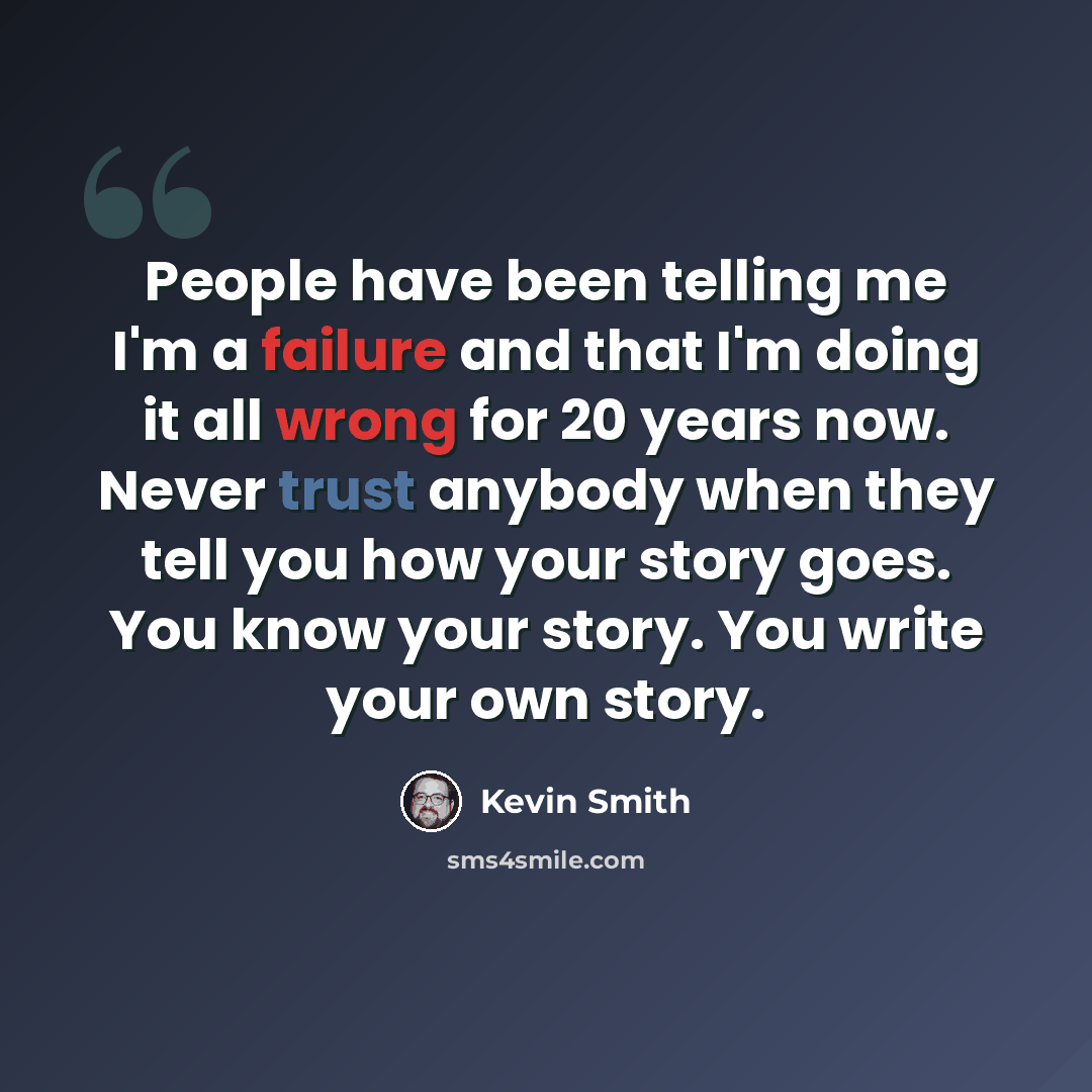 “People have been telling me I'm a failure and that I'm doing it all wrong for 20 years now. Never trust anybody when they tell you how your story goes. You know your story. You write your own story.” quote by Kevin Smith