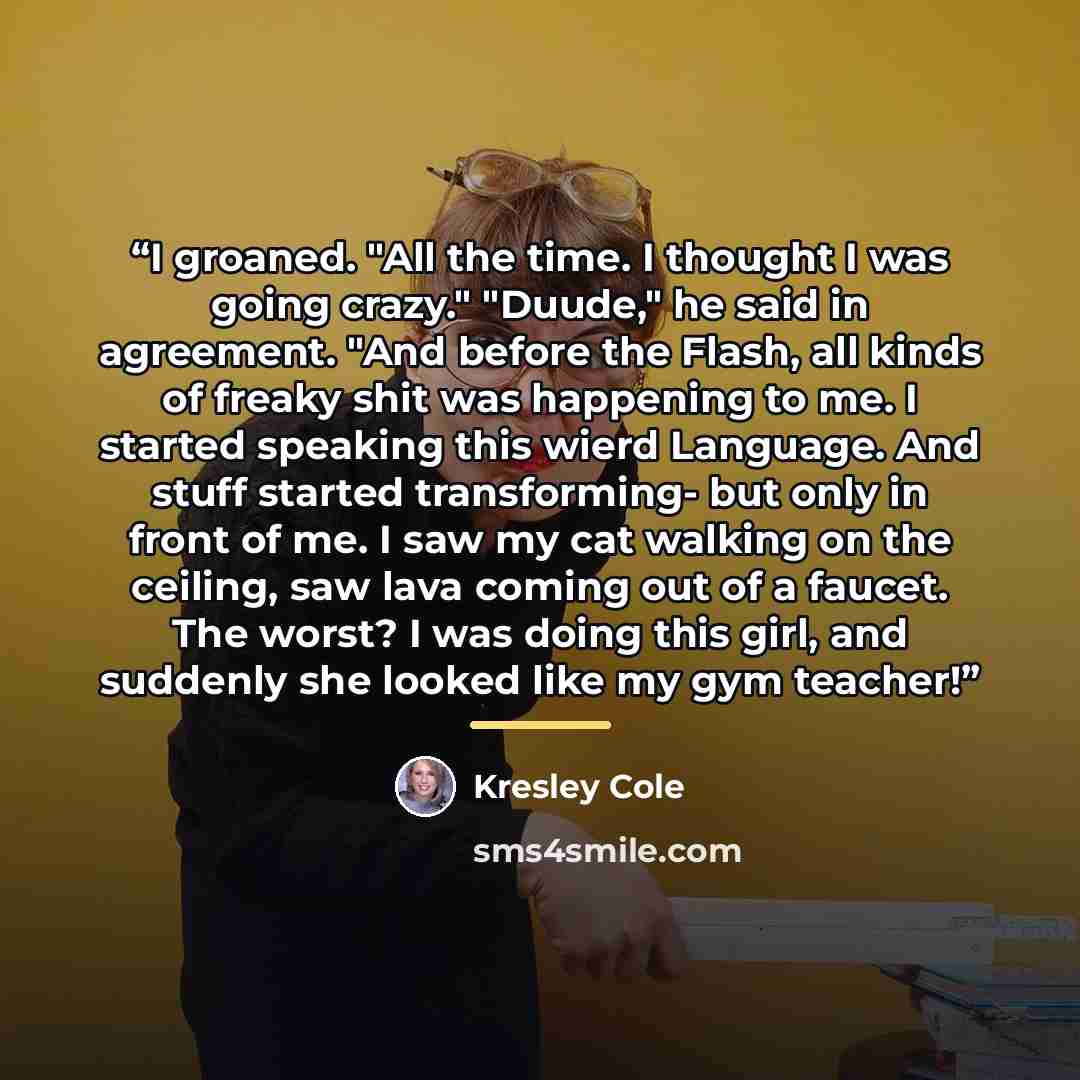 “I groaned. "All the time. I thought I was going crazy." "Duude," he said in agreement. "And before the Flash, all kinds of freaky shit was happening to me. I started speaking this wierd Language. And stuff started transforming- but only in front of me. I saw my cat walking on the ceiling, saw lava…” quote by Kresley Cole