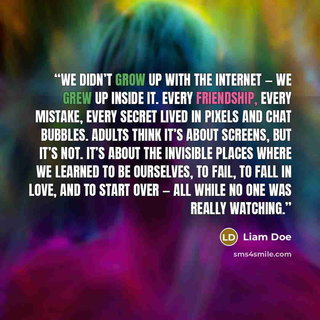 “We didn’t grow up with the internet — we grew up inside it. Every friendship, every mistake, every secret lived in pixels and chat bubbles. Adults think it’s about screens, but it’s not. It’s about the invisible places where we learned to be ourselves, to fail, to fall in love, and to start over…” quote by Liam Doe