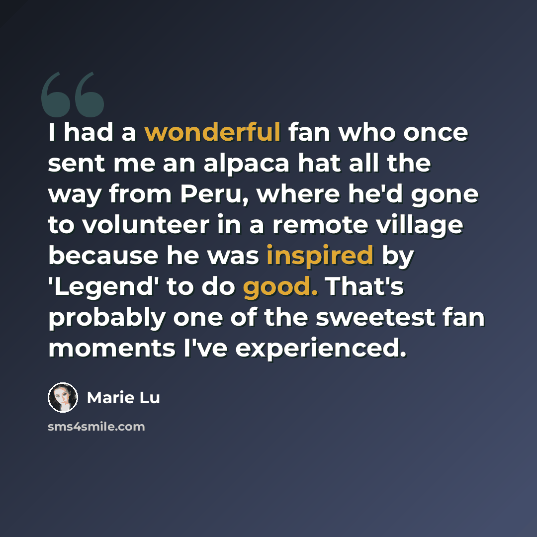 “I had a wonderful fan who once sent me an alpaca hat all the way from Peru, where he'd gone to volunteer in a remote village because he was inspired by 'Legend' to do good. That's probably one of the sweetest fan moments I've experienced.” quote by Marie Lu