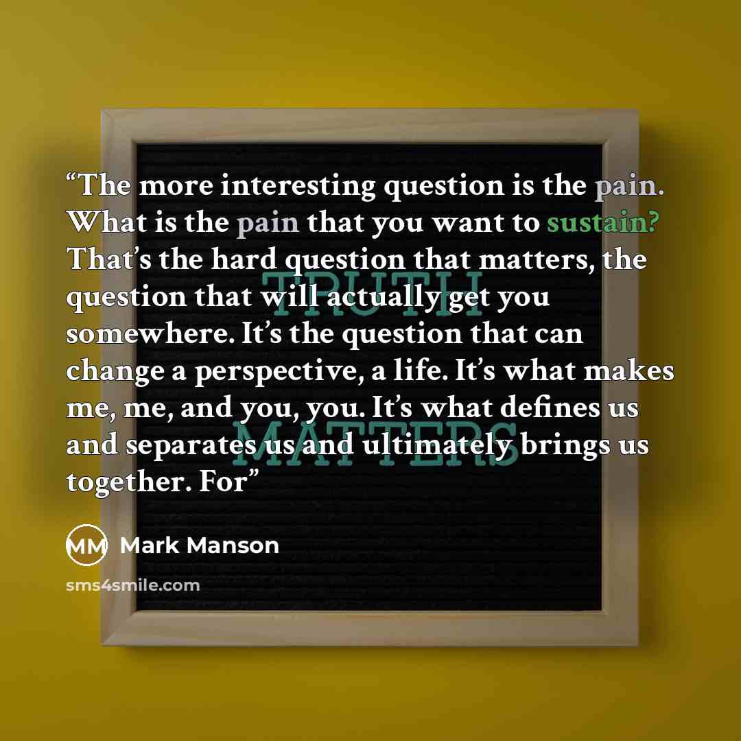 “The more interesting question is the pain. What is the pain that you want to sustain? That’s the hard question that matters, the question that will actually get you somewhere. It’s the question that can change a perspective, a life. It’s what makes me, me, and you, you. It’s what defines us and…” quote by Mark Manson