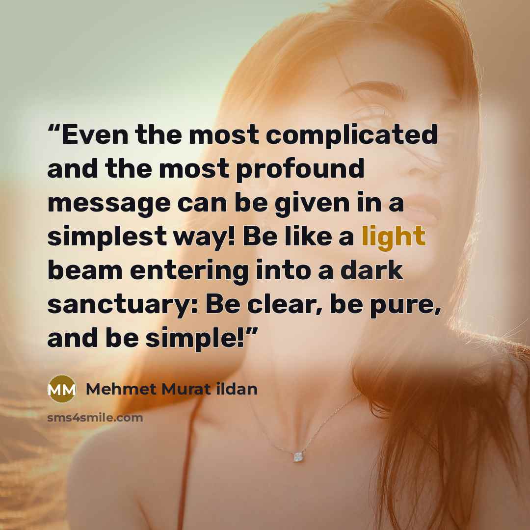 “Even the most complicated and the most profound message can be given in a simplest way! Be like a light beam entering into a dark sanctuary: Be clear, be pure, and be simple!” quote by Mehmet Murat ildan