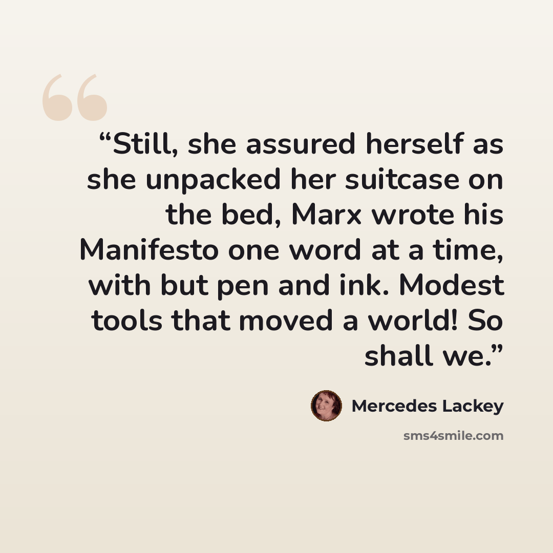 “Still, she assured herself as she unpacked her suitcase on the bed, Marx wrote his Manifesto one word at a time, with but pen and ink. Modest tools that moved a world! So shall we.” quote by Mercedes Lackey