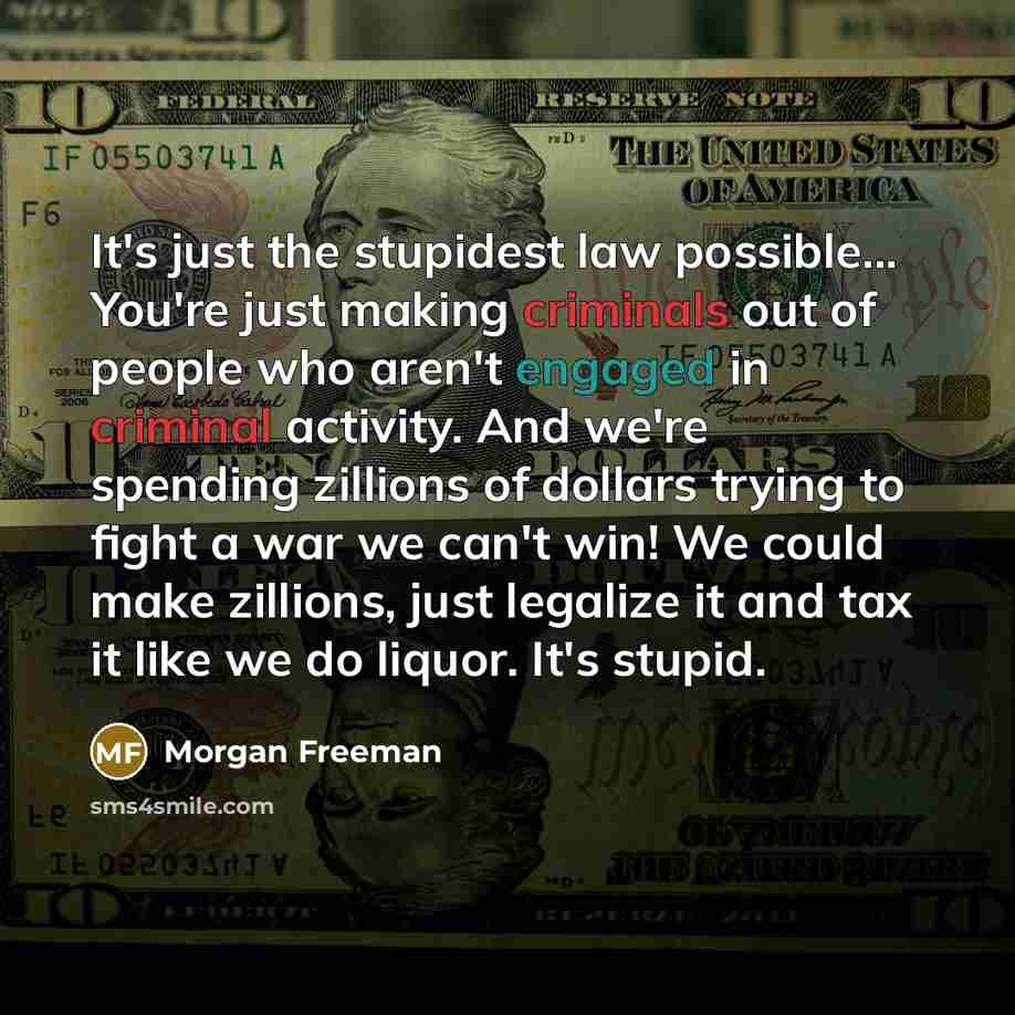 “It's just the stupidest law possible... You're just making criminals out of people who aren't engaged in criminal activity. And we're spending zillions of dollars trying to fight a war we can't win! We could make zillions, just legalize it and tax it like we do liquor. It's stupid.” quote by Morgan Freeman