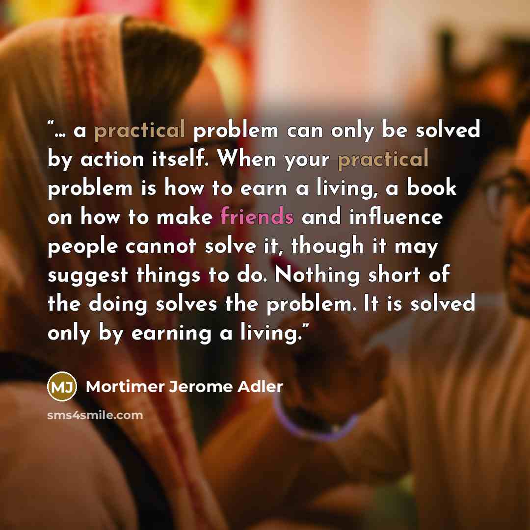 “... a practical problem can only be solved by action itself. When your practical problem is how to earn a living, a book on how to make friends and influence people cannot solve it, though it may suggest things to do. Nothing short of the doing solves the problem. It is solved only by earning a…” quote by Mortimer Jerome Adler