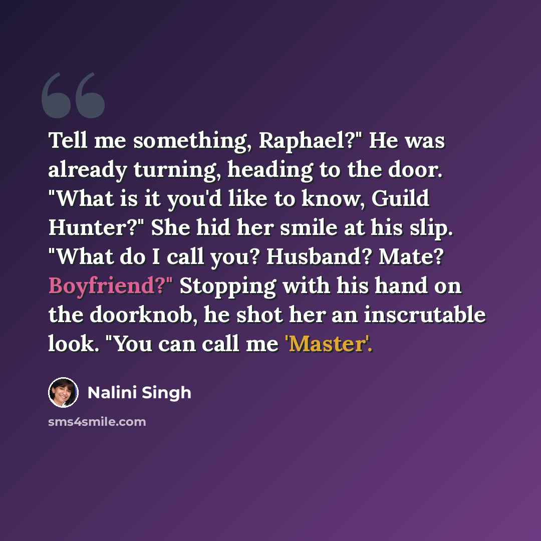 “Tell me something, Raphael?" He was already turning, heading to the door. "What is it you'd like to know, Guild Hunter?" She hid her smile at his slip. "What do I call you? Husband? Mate? Boyfriend?" Stopping with his hand on the doorknob, he shot her an inscrutable look. "You can call me 'Master'.” quote by Nalini Singh