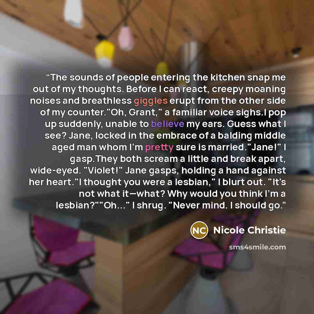 “The sounds of people entering the kitchen snap me out of my thoughts. Before I can react, creepy moaning noises and breathless giggles erupt from the other side of my counter."Oh, Grant," a familiar voice sighs.I pop up suddenly, unable to believe my ears. Guess what I see? Jane, locked in the…” quote by Nicole Christie