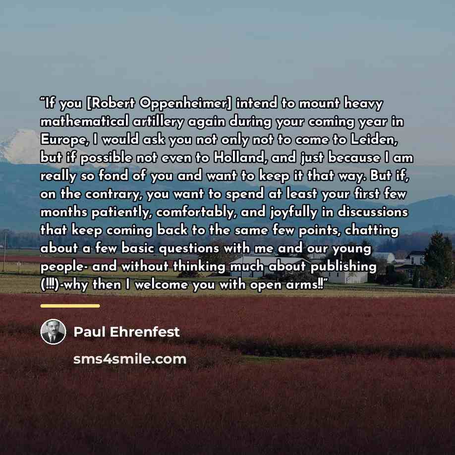 “If you [Robert Oppenheimer] intend to mount heavy mathematical artillery again during your coming year in Europe, I would ask you not only not to come to Leiden, but if possible not even to Holland, and just because I am really so fond of you and want to keep it that way. But if, on the contrary…” quote by Paul Ehrenfest