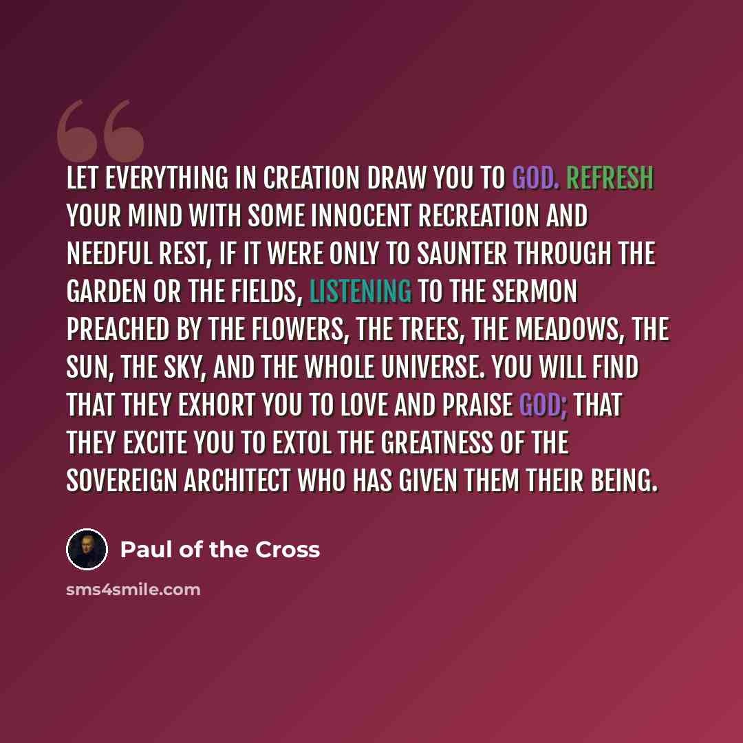 “Let everything in creation draw you to God. Refresh your mind with some innocent recreation and needful rest, if it were only to saunter through the garden or the fields, listening to the sermon preached by the flowers, the trees, the meadows, the sun, the sky, and the whole universe. You will…” quote by Paul of the Cross