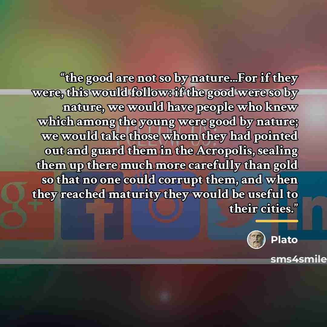 “the good are not so by nature...For if they were, this would follow: if the good were so by nature, we would have people who knew which among the young were good by nature; we would take those whom they had pointed out and guard them in the Acropolis, sealing them up there much more carefully than…” quote by Plato